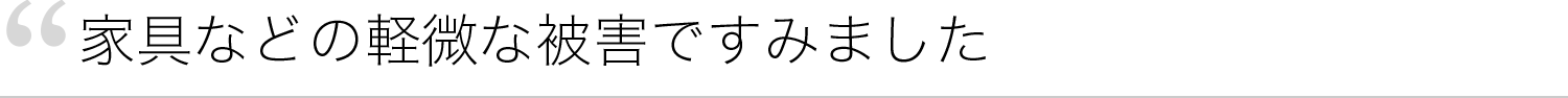 家具などの軽微な被害ですみました